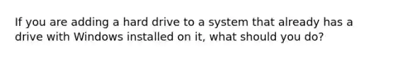 If you are adding a hard drive to a system that already has a drive with Windows installed on it, what should you do?