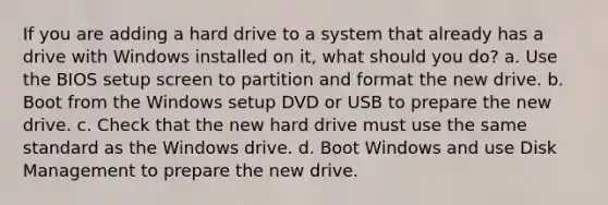 If you are adding a hard drive to a system that already has a drive with Windows installed on it, what should you do? a. Use the BIOS setup screen to partition and format the new drive. b. Boot from the Windows setup DVD or USB to prepare the new drive. c. Check that the new hard drive must use the same standard as the Windows drive. d. Boot Windows and use Disk Management to prepare the new drive.