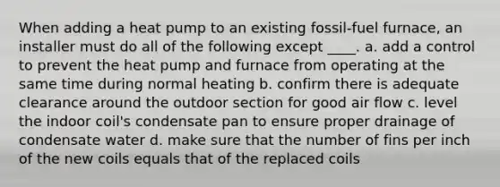 When adding a heat pump to an existing fossil-fuel furnace, an installer must do all of the following except ____. a. add a control to prevent the heat pump and furnace from operating at the same time during normal heating b. confirm there is adequate clearance around the outdoor section for good air flow c. level the indoor coil's condensate pan to ensure proper drainage of condensate water d. make sure that the number of fins per inch of the new coils equals that of the replaced coils