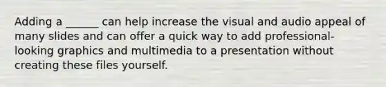 Adding a ______ can help increase the visual and audio appeal of many slides and can offer a quick way to add professional-looking graphics and multimedia to a presentation without creating these files yourself.