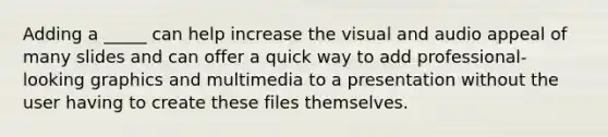 Adding a _____ can help increase the visual and audio appeal of many slides and can offer a quick way to add professional-looking graphics and multimedia to a presentation without the user having to create these files themselves.