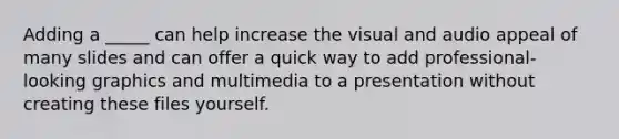 Adding a _____ can help increase the visual and audio appeal of many slides and can offer a quick way to add professional-looking graphics and multimedia to a presentation without creating these files yourself.