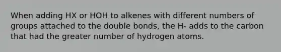 When adding HX or HOH to alkenes with different numbers of groups attached to the double bonds, the H- adds to the carbon that had the greater number of hydrogen atoms.