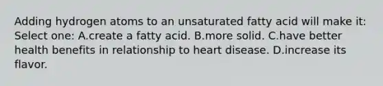 Adding hydrogen atoms to an unsaturated fatty acid will make it: Select one: A.create a fatty acid. B.more solid. C.have better health benefits in relationship to heart disease. D.increase its flavor.