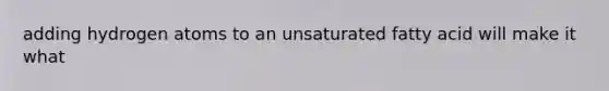 adding hydrogen atoms to an unsaturated fatty acid will make it what