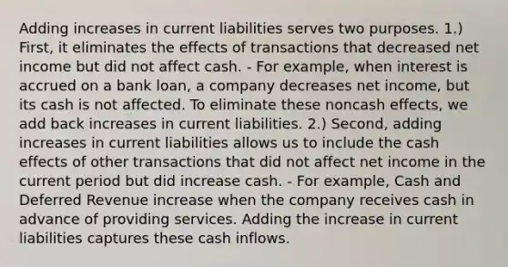 Adding increases in current liabilities serves two purposes. 1.) First, it eliminates the effects of transactions that decreased net income but did not affect cash. - For example, when interest is accrued on a bank loan, a company decreases net income, but its cash is not affected. To eliminate these noncash effects, we add back increases in current liabilities. 2.) Second, adding increases in current liabilities allows us to include the cash effects of other transactions that did not affect net income in the current period but did increase cash. - For example, Cash and Deferred Revenue increase when the company receives cash in advance of providing services. Adding the increase in current liabilities captures these cash inflows.