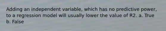 Adding an independent variable, which has no predictive power, to a regression model will usually lower the value of R2. a. True b. False