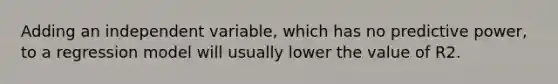 Adding an independent variable, which has no predictive power, to a regression model will usually lower the value of R2.