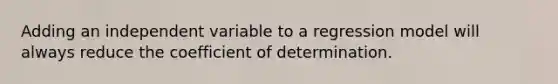 Adding an independent variable to a regression model will always reduce the coefficient of determination.