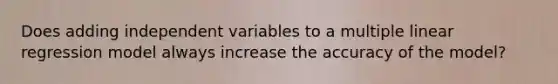 Does adding independent variables to a multiple linear regression model always increase the accuracy of the model?