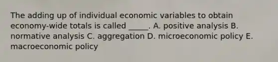 The adding up of individual economic variables to obtain economy-wide totals is called _____. A. positive analysis B. normative analysis C. aggregation D. microeconomic policy E. macroeconomic policy