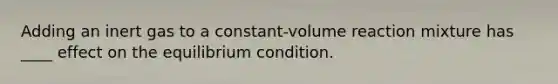 Adding an inert gas to a constant-volume reaction mixture has ____ effect on the equilibrium condition.