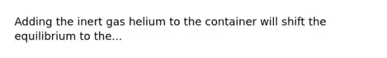 Adding the inert gas helium to the container will shift the equilibrium to the...