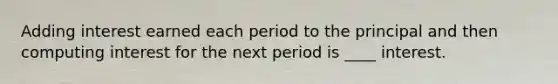 Adding interest earned each period to the principal and then computing interest for the next period is ____ interest.