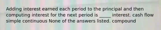 Adding interest earned each period to the principal and then computing interest for the next period is _____ interest. cash flow simple continuous None of the answers listed. compound