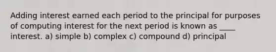 Adding interest earned each period to the principal for purposes of computing interest for the next period is known as ____ interest. a) simple b) complex c) compound d) principal