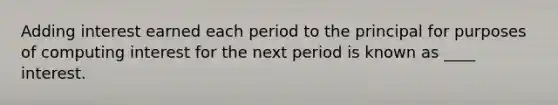 Adding interest earned each period to the principal for purposes of computing interest for the next period is known as ____ interest.