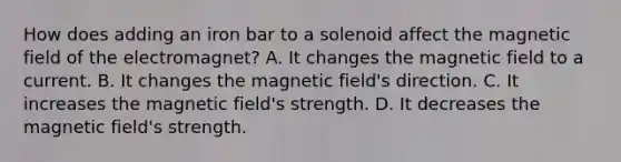 How does adding an iron bar to a solenoid affect the magnetic field of the electromagnet? A. It changes the magnetic field to a current. B. It changes the magnetic field's direction. C. It increases the magnetic field's strength. D. It decreases the magnetic field's strength.