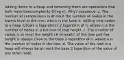 Adding items to a heap and removing them are operations that both have timecomplexity O(log n). Why? sequence. a. The number of comparisons is at most the number of nodes in the lowest level of the tree, which is the base b. Adding new nodes to a heap follows a logarithmic 2 logarithm of n, where n is the number of nodes in a full tree of that height. c. The number of swaps is at most the height (# of levels) of the tree and the height is always close to the base 2 logarithm of n, where n is the number of nodes in the tree. d. The value of the root in a heap will always be at most the base 2 logarithm of the value of any other node.