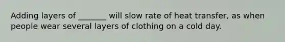 Adding layers of _______ will slow rate of heat transfer, as when people wear several layers of clothing on a cold day.