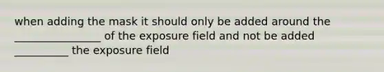 when adding the mask it should only be added around the ________________ of the exposure field and not be added __________ the exposure field