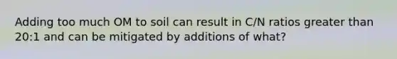 Adding too much OM to soil can result in C/N ratios greater than 20:1 and can be mitigated by additions of what?