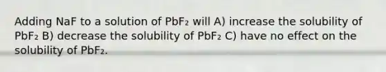 Adding NaF to a solution of PbF₂ will A) increase the solubility of PbF₂ B) decrease the solubility of PbF₂ C) have no effect on the solubility of PbF₂.