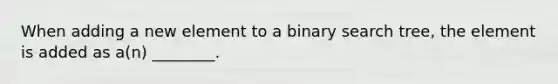 When adding a new element to a binary search tree, the element is added as a(n) ________.