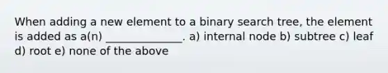 When adding a new element to a binary search tree, the element is added as a(n) ______________. a) internal node b) subtree c) leaf d) root e) none of the above