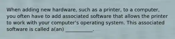 When adding new hardware, such as a printer, to a computer, you often have to add associated software that allows the printer to work with your computer's operating system. This associated software is called a(an) ___________.