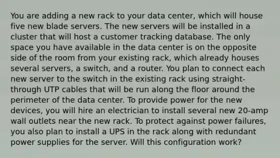 You are adding a new rack to your data center, which will house five new blade servers. The new servers will be installed in a cluster that will host a customer tracking database. The only space you have available in the data center is on the opposite side of the room from your existing rack, which already houses several servers, a switch, and a router. You plan to connect each new server to the switch in the existing rack using straight-through UTP cables that will be run along the floor around the perimeter of the data center. To provide power for the new devices, you will hire an electrician to install several new 20-amp wall outlets near the new rack. To protect against power failures, you also plan to install a UPS in the rack along with redundant power supplies for the server. Will this configuration work?