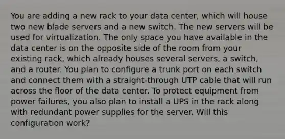 You are adding a new rack to your data center, which will house two new blade servers and a new switch. The new servers will be used for virtualization. The only space you have available in the data center is on the opposite side of the room from your existing rack, which already houses several servers, a switch, and a router. You plan to configure a trunk port on each switch and connect them with a straight-through UTP cable that will run across the floor of the data center. To protect equipment from power failures, you also plan to install a UPS in the rack along with redundant power supplies for the server. Will this configuration work?