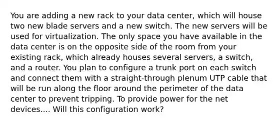 You are adding a new rack to your data center, which will house two new blade servers and a new switch. The new servers will be used for virtualization. The only space you have available in the data center is on the opposite side of the room from your existing rack, which already houses several servers, a switch, and a router. You plan to configure a trunk port on each switch and connect them with a straight-through plenum UTP cable that will be run along the floor around the perimeter of the data center to prevent tripping. To provide power for the net devices.... Will this configuration work?