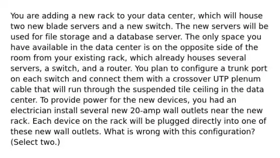 You are adding a new rack to your data center, which will house two new blade servers and a new switch. The new servers will be used for file storage and a database server. The only space you have available in the data center is on the opposite side of the room from your existing rack, which already houses several servers, a switch, and a router. You plan to configure a trunk port on each switch and connect them with a crossover UTP plenum cable that will run through the suspended tile ceiling in the data center. To provide power for the new devices, you had an electrician install several new 20-amp wall outlets near the new rack. Each device on the rack will be plugged directly into one of these new wall outlets. What is wrong with this configuration? (Select two.)