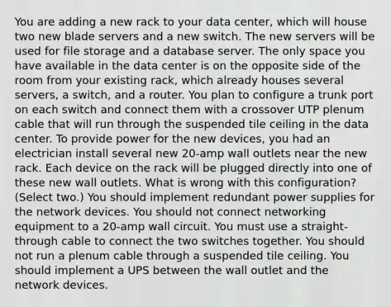 You are adding a new rack to your data center, which will house two new blade servers and a new switch. The new servers will be used for file storage and a database server. The only space you have available in the data center is on the opposite side of the room from your existing rack, which already houses several servers, a switch, and a router. You plan to configure a trunk port on each switch and connect them with a crossover UTP plenum cable that will run through the suspended tile ceiling in the data center. To provide power for the new devices, you had an electrician install several new 20-amp wall outlets near the new rack. Each device on the rack will be plugged directly into one of these new wall outlets. What is wrong with this configuration? (Select two.) You should implement redundant power supplies for the network devices. You should not connect networking equipment to a 20-amp wall circuit. You must use a straight-through cable to connect the two switches together. You should not run a plenum cable through a suspended tile ceiling. You should implement a UPS between the wall outlet and the network devices.