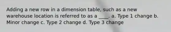 Adding a new row in a dimension table, such as a new warehouse location is referred to as a ____. a. Type 1 change b. Minor change c. Type 2 change d. Type 3 change