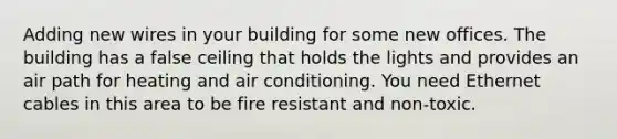 Adding new wires in your building for some new offices. The building has a false ceiling that holds the lights and provides an air path for heating and air conditioning. You need Ethernet cables in this area to be fire resistant and non-toxic.