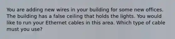 You are adding new wires in your building for some new offices. The building has a false ceiling that holds the lights. You would like to run your Ethernet cables in this area. Which type of cable must you use?