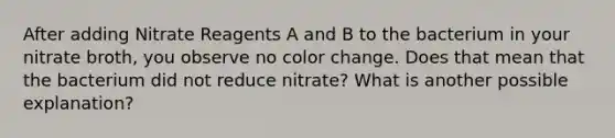 After adding Nitrate Reagents A and B to the bacterium in your nitrate broth, you observe no color change. Does that mean that the bacterium did not reduce nitrate? What is another possible explanation?