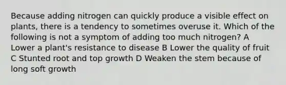 Because adding nitrogen can quickly produce a visible effect on plants, there is a tendency to sometimes overuse it. Which of the following is not a symptom of adding too much nitrogen? A Lower a plant's resistance to disease B Lower the quality of fruit C Stunted root and top growth D Weaken the stem because of long soft growth
