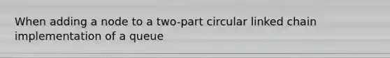 When adding a node to a two-part circular linked chain implementation of a queue