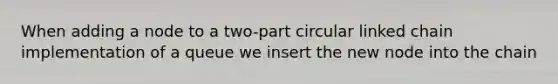 When adding a node to a two-part circular linked chain implementation of a queue we insert the new node into the chain