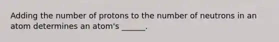 Adding the number of protons to the number of neutrons in an atom determines an atom's ______.