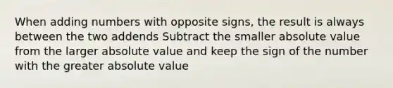 When adding numbers with opposite signs, the result is always between the two addends Subtract the smaller <a href='https://www.questionai.com/knowledge/kbbTh4ZPeb-absolute-value' class='anchor-knowledge'>absolute value</a> from the larger absolute value and keep the sign of the number with the greater absolute value