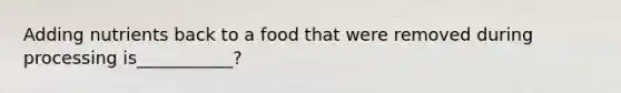 Adding nutrients back to a food that were removed during processing is___________?