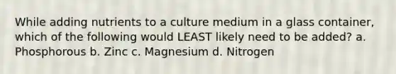 While adding nutrients to a culture medium in a glass container, which of the following would LEAST likely need to be added? a. Phosphorous b. Zinc c. Magnesium d. Nitrogen