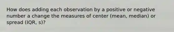 How does adding each observation by a positive or negative number a change the measures of center (mean, median) or spread (IQR, s)?