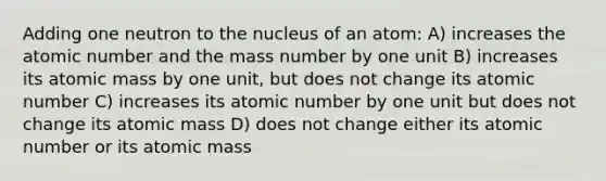 Adding one neutron to the nucleus of an atom: A) increases the atomic number and the mass number by one unit B) increases its atomic mass by one unit, but does not change its atomic number C) increases its atomic number by one unit but does not change its atomic mass D) does not change either its atomic number or its atomic mass