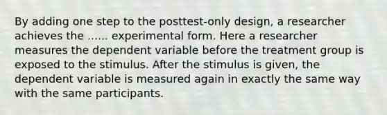 By adding one step to the posttest-only design, a researcher achieves the ...... experimental form. Here a researcher measures the dependent variable before the treatment group is exposed to the stimulus. After the stimulus is given, the dependent variable is measured again in exactly the same way with the same participants.