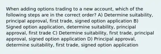 When adding options trading to a new account, which of the following steps are in the correct order? A) Determine suitability, principal approval, first trade, signed option application B) Signed option application, determine suitability, principal approval, first trade C) Determine suitability, first trade, principal approval, signed option application D) Principal approval, determine suitability, first trade, signed option application